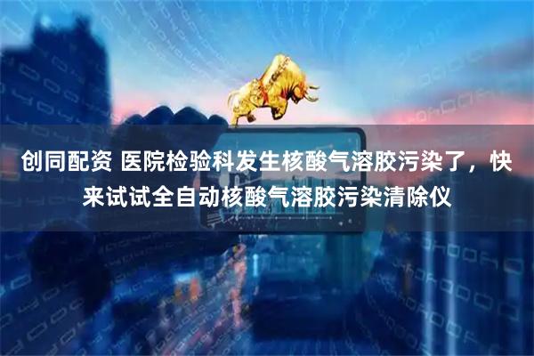 创同配资 医院检验科发生核酸气溶胶污染了，快来试试全自动核酸气溶胶污染清除仪