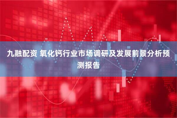 九融配资 氧化钙行业市场调研及发展前景分析预测报告