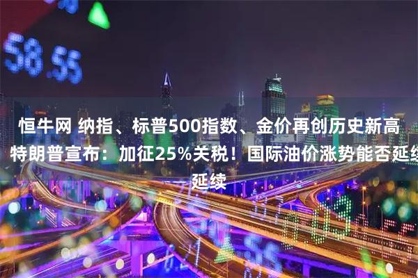 恒牛网 纳指、标普500指数、金价再创历史新高！特朗普宣布：加征25%关税！国际油价涨势能否延续