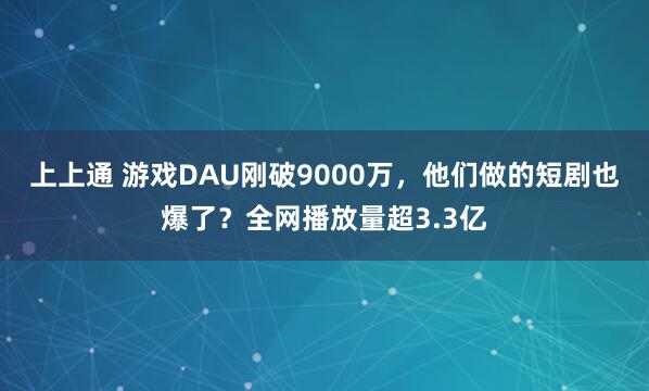 上上通 游戏DAU刚破9000万，他们做的短剧也爆了？全网播放量超3.3亿