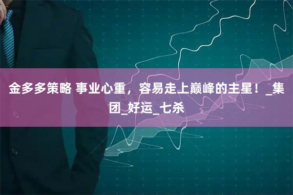 金多多策略 事业心重，容易走上巅峰的主星！_集团_好运_七杀