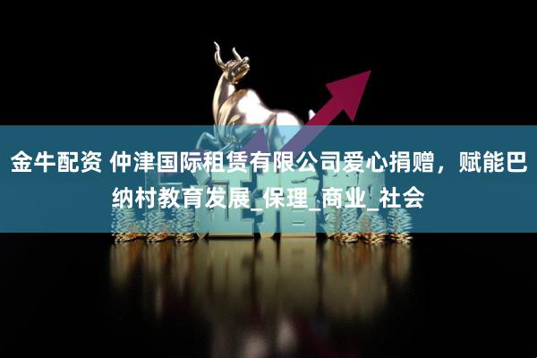 金牛配资 仲津国际租赁有限公司爱心捐赠，赋能巴纳村教育发展_保理_商业_社会