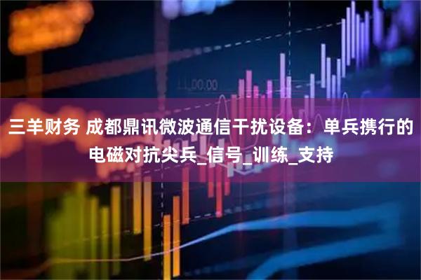 三羊财务 成都鼎讯微波通信干扰设备：单兵携行的电磁对抗尖兵_信号_训练_支持