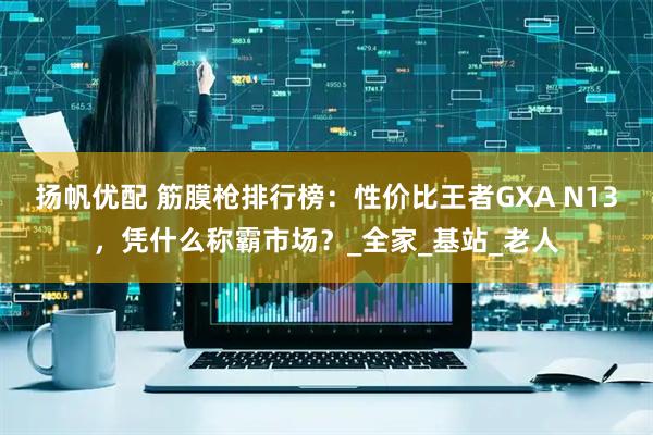 扬帆优配 筋膜枪排行榜：性价比王者GXA N13，凭什么称霸市场？_全家_基站_老人