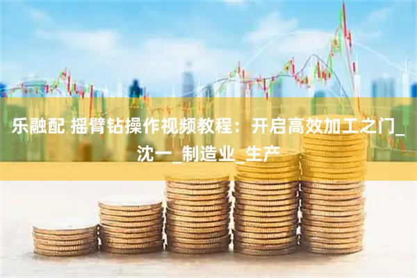 乐融配 摇臂钻操作视频教程：开启高效加工之门_沈一_制造业_生产