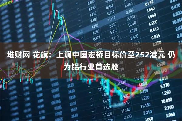 堆财网 花旗：上调中国宏桥目标价至252港元 仍为铝行业首选股