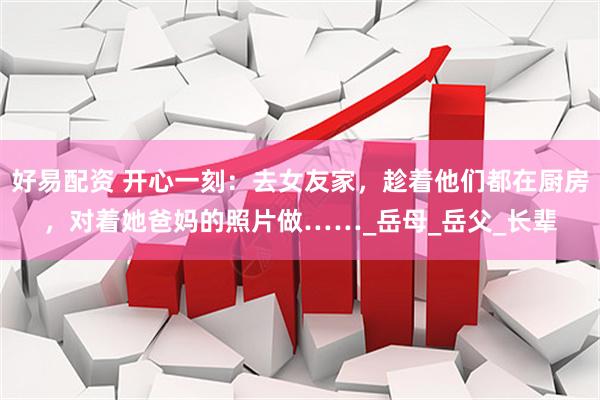 好易配资 开心一刻：去女友家，趁着他们都在厨房，对着她爸妈的照片做……_岳母_岳父_长辈