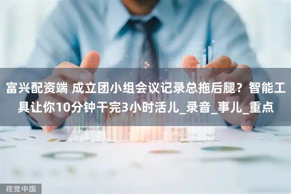 富兴配资端 成立团小组会议记录总拖后腿？智能工具让你10分钟干完3小时活儿_录音_事儿_重点