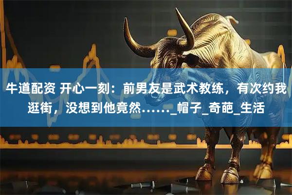 牛道配资 开心一刻：前男友是武术教练，有次约我逛街，没想到他竟然……_帽子_奇葩_生活