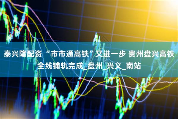 泰兴隆配资 “市市通高铁”又进一步 贵州盘兴高铁全线铺轨完成_盘州_兴义_南站
