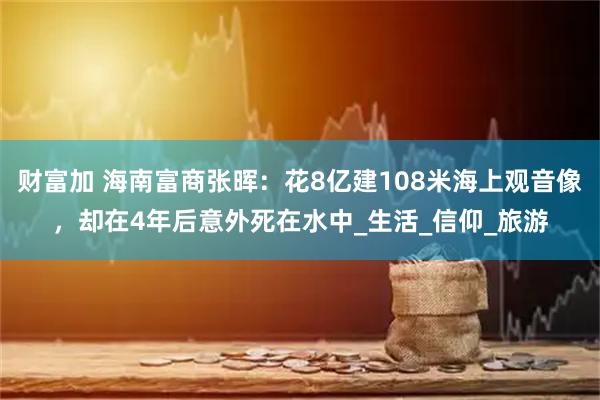 财富加 海南富商张晖：花8亿建108米海上观音像，却在4年后意外死在水中_生活_信仰_旅游
