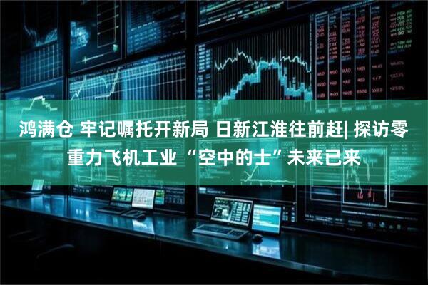 鸿满仓 牢记嘱托开新局 日新江淮往前赶| 探访零重力飞机工业 “空中的士”未来已来