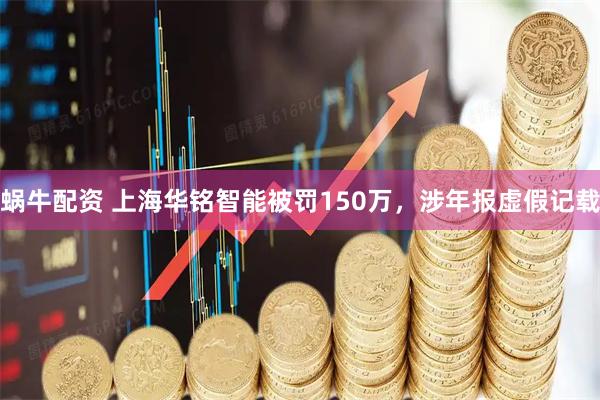 蜗牛配资 上海华铭智能被罚150万，涉年报虚假记载