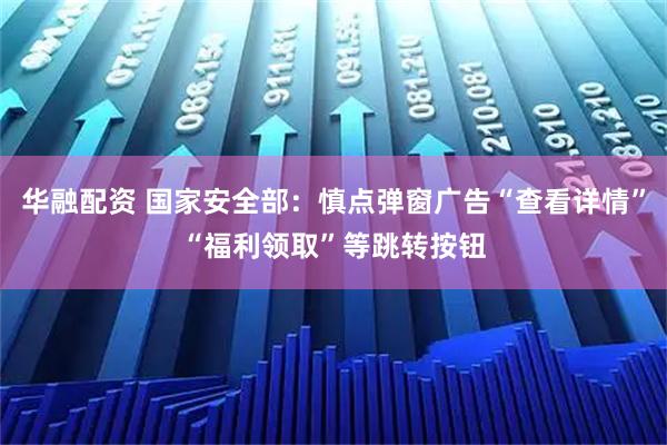 华融配资 国家安全部：慎点弹窗广告“查看详情”“福利领取”等跳转按钮
