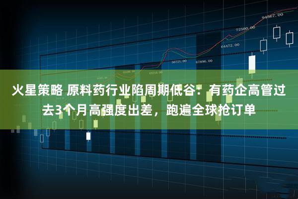 火星策略 原料药行业陷周期低谷：有药企高管过去3个月高强度出差，跑遍全球抢订单