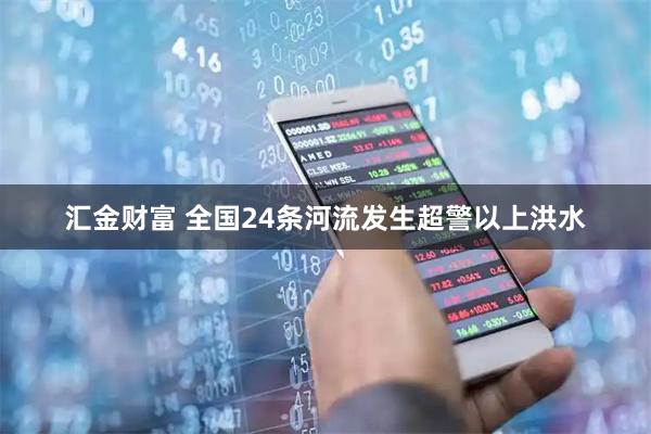汇金财富 全国24条河流发生超警以上洪水