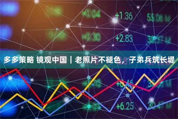 多多策略 镜观中国｜老照片不褪色，子弟兵筑长堤