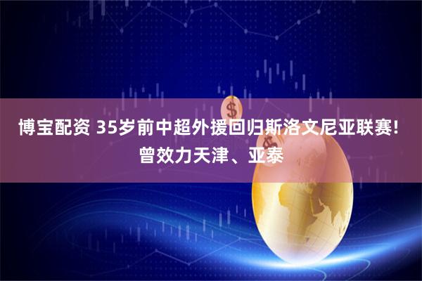 博宝配资 35岁前中超外援回归斯洛文尼亚联赛! 曾效力天津、亚泰