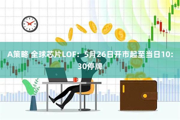 A策略 全球芯片LOF：5月26日开市起至当日10:30停牌